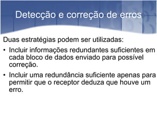 Detecção e correção de erros Duas estratégias podem ser utilizadas: Incluir informações redundantes suficientes em cada bloco de dados enviado para possível correção. Incluir uma redundância suficiente apenas para permitir que o receptor deduza que houve um erro. 