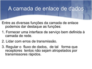A camada de enlace de dados Entre as diversas funções da camada de enlace podemos dar destaque as funções:  1. Fornecer uma interface de serviço bem definida à camada de rede.  2. Lidar com erros de transmissão.  3. Regular o  fluxo de dados,  de tal  forma que  receptores  lentos não sejam atropelados por transmissores rápidos. 