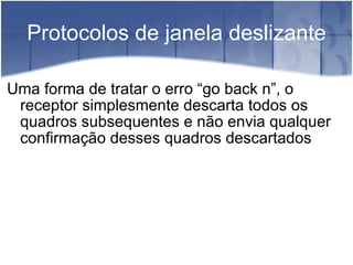 Protocolos de janela deslizante Uma forma de tratar o erro “go back n”, o receptor simplesmente descarta todos os quadros subsequentes e não envia qualquer confirmação desses quadros descartados 