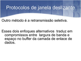 Protocolos de janela deslizante Outro método é a retransmissão seletiva. Esses dois enfoques alternativos  traduz em compromissos entre  largura de banda e espaço no buffer da camada de enlace de dados. 