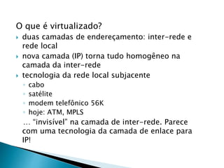 O que é virtualizado?
 duas camadas de endereçamento: inter-rede e
rede local
 nova camada (IP) torna tudo homogêneo na
camada da inter-rede
 tecnologia da rede local subjacente
◦ cabo
◦ satélite
◦ modem telefônico 56K
◦ hoje: ATM, MPLS
… “invisível” na camada de inter-rede. Parece
com uma tecnologia da camada de enlace para
IP!
 