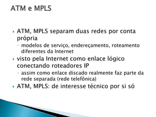 ATM e MPLS
 ATM, MPLS separam duas redes por conta
própria
◦ modelos de serviço, endereçamento, roteamento
diferentes da Internet
 visto pela Internet como enlace lógico
conectando roteadores IP
◦ assim como enlace discado realmente faz parte da
rede separada (rede telefônica)
 ATM, MPLS: de interesse técnico por si só
 