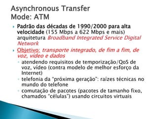 Asynchronous Transfer
Mode: ATM
 Padrão das décadas de 1990/2000 para alta
velocidade (155 Mbps a 622 Mbps e mais)
arquitetura Broadband Integrated Service Digital
Network
 Objetivo: transporte integrado, de fim a fim, de
voz, vídeo e dados
◦ atendendo requisitos de temporização/QoS de
voz, vídeo (contra modelo de melhor esforço da
Internet)
◦ telefonia da “próxima geração”: raízes técnicas no
mundo do telefone
◦ comutação de pacotes (pacotes de tamanho fixo,
chamados “células”) usando circuitos virtuais
 