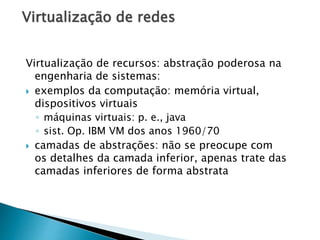 Virtualização de redes
Virtualização de recursos: abstração poderosa na
engenharia de sistemas:
 exemplos da computação: memória virtual,
dispositivos virtuais
◦ máquinas virtuais: p. e., java
◦ sist. Op. IBM VM dos anos 1960/70
 camadas de abstrações: não se preocupe com
os detalhes da camada inferior, apenas trate das
camadas inferiores de forma abstrata
 