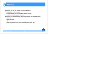 5       Resumo

    • Princípios por trás dos serviços da camada de enlace:
      • Detecção de erros, correção
      • Compartilhando um canal broadcast: acesso múltiplo
      • Endereçamento da camada de enlace
    • Instanciação e implementação de várias tecnologias da camada de enlace
      • Ethernet
      • LANS comutadas
      • PPP
      • Redes virtualizadas como uma camada de enlace: ATM, MPLS




© 2005 by Pearson Education             5 - 81
 