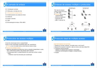5       A camada de enlace
                                                                                     5       Enlaces de acesso múltiplo e protocolos

    • 5.1 Introdução e serviços
                                                                                            Três tipos de enlaces:
    • 5.2 Detecção e correção de erros                                                      • Ponto-a-ponto (fio único,
    • 5.3 Protocolos de múltiplo acesso                                                     ex.: PPP, SLIP)
    • 5.4 Endereçamento da camada de enlace                                                 • Broadcast (fio ou meio
                                                                                               compartilhado);
    • 5.5 Ethernet                                                                            • Ethernet tradicional
    • 5.6 Hubs e switches                                                                     • Upstream HFC
    • 5.7 PPP                                                                                 • 802.11 LAN sem fio

    • 5.8 Virtualização de enlace: ATM e MPLS




© 2005 by Pearson Education               5-9                                        © 2005 by Pearson Education             5 - 10




5       Protocolos de acesso múltiplo
                                                                                     5       Protocolo ideal de múltiplo acesso

    • Canal de comunicação único e compartilhado
                                                                                           Canal de broadcast de taxa R bps
    • Duas ou mais transmissões simultâneas pelos nós: interferência
                                                                                           1. Quando um nó quer transmitir, ele pode enviar a uma taxa R.
      • Colisão se um nó receber dois ou mais sinais ao mesmo tempo
                                                                                           2. Quando M nós querem transmitir, cada um envia a uma taxa média R/M
    • Protocolo de múltiplo acesso:
                                                                                           3. Totalmente descentralizada:
      • Algoritmo distribuído que determina como as estações compartilham o canal,            • Nenhum nó especial para coordenar transmissões
        isto é, determinam quando cada estação pode transmitir                                • Nenhuma sincronização de relógios e compartimentos
        • Comunicação sobre o compartilhamento do canal deve utilizar o própro             4. Simples
          canal!
            • Nenhum canal fora-de-banda para coordenação




© 2005 by Pearson Education               5 - 11                                     © 2005 by Pearson Education             5 - 12
 