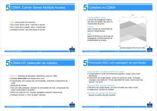 5       CSMA: Carrier Sense Multiple Access
                                                                                  5       Colisões no CSMA

                                                                                         Colisões podem ocorrer:
                                                                                         o atraso de propagação implica
      CSMA: escuta antes de transmitir:                                                  que dois nós podem não ouvir as
                                                                                         transmissões do outro
      • Se o canal parece vazio: transmite o pacote
      • Se o canal está ocupado, adia a transmissão                                      Colisão:
      • Analogia humana: não interrompa os outros!                                       todo o tempo de transmissão do
                                                                                         pacote é desperdiçado
                                                                                         Note:
                                                                                         papel da distância e do atraso de
                                                                                         propagação na determinação da
                                                                                         probabilidade de colisão.



                                                                                                                                      arranjo espacial dos nós na rede
© 2005 by Pearson Education              5 - 17                                   © 2005 by Pearson Education                5 - 18




5       CSMA/CD (detecção de colisão)
                                                                                  5       Protocolos MAC com passagem de permissão


                                                                                         Protocolos MAC com particionamento de canais:
                                                                                         • Compartilham o canal eficientemente quando a carga é alta e bem
      CSMA/CD: detecção de portadora, deferência como no CSMA                              distribuída
      • Colisões detectadas num tempo mais curto                                         • Ineficiente nas cargas baixas: atraso no acesso ao canal. A estação
                                                                                           consegue uma banda de 1/N da capacidade do canal, mesmo que haja
      • Transmissões com colisões são interrompidas, reduzindo o desperdício do
                                                                                           apenas 1 nó ativo!
        canal
      • Detecção de colisão:                                                             Protocolos MAC de acesso aleatório
      • Fácil em LANs cabeadas: medição da intensidade do sinal, comparação dos          • Eficiente nas cargas baixas: um único nó pode usar todo o canal
        sinais transmitidos e recebidos                                                  • Cargas altas: excesso de colisões
      • Difícil em LANs sem fio: receptor desligado enquanto transmitindo                Protocolos de passagem de permissão
      • Analogia humana: o “bom de papo” educado                                           Buscam o melhor dos dois mundos!




© 2005 by Pearson Education              5 - 19                                   © 2005 by Pearson Education                5 - 20
 
