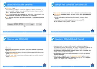 5       Estrutura do quadro Ethernet
    • Endereços: 6 bytes
                                                                                      5       Serviço não confiável, sem conexão

      • Se o adaptador recebe um quadro com endereço de destino coincidente, ou
      com endereço de broadcast (ex., pacote ARP), ele passa o dado no quadro
      para o protocolo da camada de rede
                                                                                           • Sem conexão: não ocorre conexão entre o adaptador transmissor e o receptor.
    • Tipo: indica o protocolo da camada superior; geralmente é o protocolo IP, mas        • Não confiável: adaptador receptor não envia ACKs ou nacks para o adaptador
      outros podem ser suportados, tais como Novell IPX e AppleTalk)                         transmissor
    • CRC: verificado no receptor; se um erro é detectado, o quadro é simplesmente           • O fluxo de datagramas que passa para a camada de rede pode deixar
      descartado                                                                               lacunas
                                                                                             • Lacunas serão preenchidas se a aplicação estiver usando TCP.
                                                                                             • Caso contrário, a aplicação verá as lacunas




© 2005 by Pearson Education              5 - 33                                       © 2005 by Pearson Education              5 - 34




5       Ethernet usa CSMA/CD
                                                                                      5       Algoritmo CSMA/CD da Ethernet


                                                                                         1. Adaptador recebe um datagrama da camada de rede e cria um quadro.
     • Sem slots                                                                         2. Se o adaptador detecta um canal livre, ele começa a transmitir o quadro. Se ele
     • Adaptador não transmite se ele detectar algum outro adaptador transmitindo,          detecta o canal ocupado, espera até ele ficar livre e então transmite.
       isto é, carrier sense                                                             3. Se o adaptador transmite o quadro todo sem detectar outra transmissão, sua
     • O adaptador transmissor aborta quando detecta outro adaptador transmitindo,          missão com esse quadro está cumprida!
       isto é, collision detection                                                       4. Se o adaptador detecta outra transmissão enquanto transmite, ele aborta e
     • Antes de tentar uma retransmissão, o adaptador espera um período aleatório,          envia um jam signal
       isto é, random access                                                             5. Após abortar, o adaptador entra em exponential backoff: após a m-ésima
                                                                                            colisão, o adaptador escolhe um K aleatório de {0,1,2,…,2m-1}. O adaptador
                                                                                            espera K·512 tempos de bit e retorna ao passo 2.




© 2005 by Pearson Education              5 - 35                                       © 2005 by Pearson Education              5 - 36
 