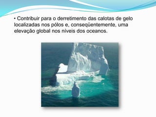    • Contribuir para o derretimento das calotas de gelo localizadas nos pólos e, conseqüentemente, uma elevação global nos níveis dos oceanos.