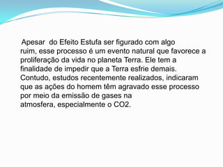     Apesar  do Efeito Estufa ser figurado com algo ruim, esse processo é um evento natural que favorece a proliferação da vida no planeta Terra. Ele tem a finalidade de impedir que a Terra esfrie demais. Contudo, estudos recentemente realizados, indicaram que as ações do homem têm agravado esse processo por meio da emissão de gases na atmosfera, especialmente o CO2.