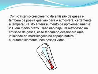     Com o intenso crescimento da emissão de gases e também de poeira que vão para a atmosfera, certamente a temperatura  do ar terá aumento de aproximadamente 2°C em médio prazo. Caso não haja um retrocesso na emissão de gases, esse fenômeno ocasionará uma infinidade de modificações no espaço natural e, automaticamente, nas nossas vidas.