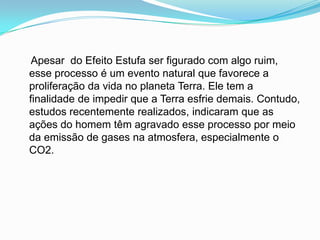     Apesar  do Efeito Estufa ser figurado com algo ruim, esse processo é um evento natural que favorece a proliferação da vida no planeta Terra. Ele tem a finalidade de impedir que a Terra esfrie demais. Contudo, estudos recentemente realizados, indicaram que as ações do homem têm agravado esse processo por meio da emissão de gases na atmosfera, especialmente o CO2.