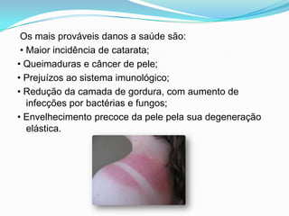  Os mais prováveis danos a saúde são: • Maior incidência de catarata;• Queimaduras e câncer de pele;• Prejuízos ao sistema imunológico;• Redução da camada de gordura, com aumento de infecções por bactérias e fungos;• Envelhecimento precoce da pele pela sua degeneração elástica.