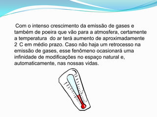     Com o intenso crescimento da emissão de gases e também de poeira que vão para a atmosfera, certamente a temperatura  do ar terá aumento de aproximadamente 2°C em médio prazo. Caso não haja um retrocesso na emissão de gases, esse fenômeno ocasionará uma infinidade de modificações no espaço natural e, automaticamente, nas nossas vidas.