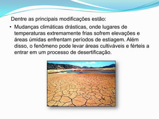 Dentre as principais modificações estão:•  Mudanças climáticas drásticas, onde lugares de temperaturas extremamente frias sofrem elevações e áreas úmidas enfrentam períodos de estiagem. Além disso, o fenômeno pode levar áreas cultiváveis e férteis a entrar em um processo de desertificação.