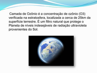     Camada de Ozônio é a concentração de ozônio (O3) verificada na estratosfera, localizada a cerca de 25km da superfície terrestre. É um filtro natural que protege o Planeta de níveis indesejáveis de radiação ultravioleta provenientes do Sol.