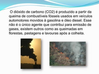     O dióxido de carbono (CO2) é produzido a partir da queima de combustíveis fósseis usados em veículos automotores movidos à gasolina e óleo diesel. Esse não é o único agente que contribui para emissão de gases, existem outros como as queimadas em florestas, pastagens e lavouras após a colheita.