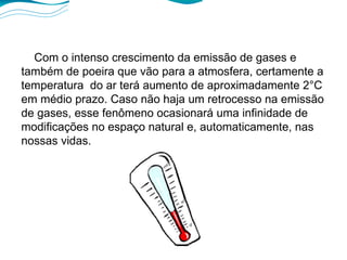 Com o intenso crescimento da emissão de gases e também de poeira que vão para a atmosfera, certamente a temperatura  do ar terá aumento de aproximadamente 2°C em médio prazo. Caso não haja um retrocesso na emissão de gases, esse fenômeno ocasionará uma infinidade de modificações no espaço natural e, automaticamente, nas nossas vidas. 