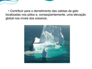 •  Contribuir para o derretimento das calotas de gelo localizadas nos pólos e, conseqüentemente, uma elevação global nos níveis dos oceanos. 