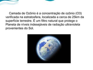 Camada de Ozônio é a concentração de ozônio (O3) verificada na estratosfera, localizada a cerca de 25km da superfície terrestre. É um filtro natural que protege o Planeta de níveis indesejáveis de radiação ultravioleta provenientes do Sol. 