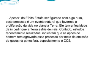 Apesar  do Efeito Estufa ser figurado com algo ruim, esse processo é um evento natural que favorece a proliferação da vida no planeta Terra. Ele tem a finalidade de impedir que a Terra esfrie demais. Contudo, estudos recentemente realizados, indicaram que as ações do homem têm agravado esse processo por meio da emissão de gases na atmosfera, especialmente o CO2. 