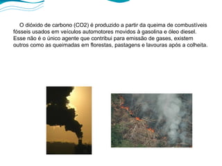 O dióxido de carbono (CO2) é produzido a partir da queima de combustíveis fósseis usados em veículos automotores movidos à gasolina e óleo diesel. Esse não é o único agente que contribui para emissão de gases, existem outros como as queimadas em florestas, pastagens e lavouras após a colheita. 