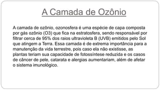 A Camada de Ozônio
A camada de ozônio, ozonosfera é uma espécie de capa composta
por gás ozônio (O3) que fica na estratosfera, sendo responsável por
filtrar cerca de 95% dos raios ultravioleta B (UVB) emitidos pelo Sol
que atingem a Terra. Essa camada é de extrema importância para a
manutenção da vida terrestre, pois caso ela não existisse, as
plantas teriam sua capacidade de fotossíntese reduzida e os casos
de câncer de pele, catarata e alergias aumentariam, além de afetar
o sistema imunológico.
 