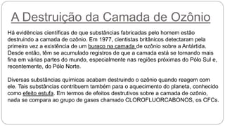 A Destruição da Camada de Ozônio
Há evidências científicas de que substâncias fabricadas pelo homem estão
destruindo a camada de ozônio. Em 1977, cientistas britânicos detectaram pela
primeira vez a existência de um buraco na camada de ozônio sobre a Antártida.
Desde então, têm se acumulado registros de que a camada está se tornando mais
fina em várias partes do mundo, especialmente nas regiões próximas do Pólo Sul e,
recentemente, do Pólo Norte.
Diversas substâncias químicas acabam destruindo o ozônio quando reagem com
ele. Tais substâncias contribuem também para o aquecimento do planeta, conhecido
como efeito estufa. Em termos de efeitos destrutivos sobre a camada de ozônio,
nada se compara ao grupo de gases chamado CLOROFLUORCABONOS, os CFCs.
 
