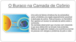 O Buraco na Camada de Ozônio
Uma série de fatores climáticos faz da estratosfera
sobre a Antártida uma região especialmente suscetível
à destruição do ozônio. Toda primavera, no Hemisfério
Sul, aparece um buraco na camada de ozônio sobre o
continente.
Os cientistas observaram que o buraco vem crescendo
e que seus efeitos têm se tornado mais evidentes.
Médicos da região têm relatado uma ocorrência anormal
de pessoas com alergias e problemas de pele e visão.
 