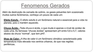 Fenomenos Gerados
Além da destruição da camada de ozônio, os gases poluentes tem ocasionado
muitos outros fenômenos, conheça um pouco de cada um:
Efeito Estufa - O efeito estufa é um fenômeno natural e essencial para a vida no
planeta, pois o mantém aquecido.
Chuva Ácida - Toda chuva é ácida, o que muda é apenas o nível de acidez de
cada uma. As famosas “chuvas ácidas” apresentam pH entre 5,6 e 5,7, valores
abaixo da chuva “normal”, que tem pH7.
Ilhas de Calor - A ilha de calor é um fenômeno climático caracterizado pela
temperatura mais elevada nos centros urbanos, do que nas regiões
periféricas.
 