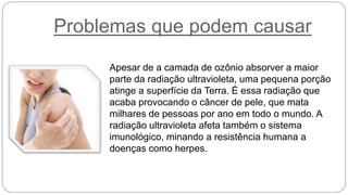 Problemas que podem causar
Apesar de a camada de ozônio absorver a maior
parte da radiação ultravioleta, uma pequena porção
atinge a superfície da Terra. É essa radiação que
acaba provocando o câncer de pele, que mata
milhares de pessoas por ano em todo o mundo. A
radiação ultravioleta afeta também o sistema
imunológico, minando a resistência humana a
doenças como herpes.
 