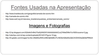 Fontes Usadas na Apresentação
http://www.brasilescola.com/geografia/camada-de-ozonio.htm
http://camada-de-ozonio.info/
http://www.wwf.org.br/natureza_brasileira/questoes_ambientais/camada_ozonio/
Imagens e Fotografias
http://2.bp.blogspot.com/X2bdlxOn9kU/TwWjXNGIlYI/AAAAAAAACLk/j7ANeD9feiY/s1600/coceira+2.jpg
http://utechpu.com.br/wp-content/uploads/2014/01/Figura-12.jpg
http://t3.gstatic.com/images?q=tbn:ANd9GcRWUUf8Z3j82kBKJTLHtD3krIQ9z6SxQbC4VDHO4aQ83biPRNUh
 
