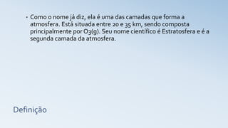 Definição
• Como o nome já diz, ela é uma das camadas que forma a
atmosfera. Está situada entre 20 e 35 km, sendo composta
principalmente por O3(g). Seu nome científico é Estratosfera e é a
segunda camada da atmosfera.
 