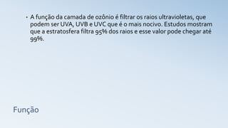 Função
• A função da camada de ozônio é filtrar os raios ultravioletas, que
podem ser UVA, UVB e UVC que é o mais nocivo. Estudos mostram
que a estratosfera filtra 95% dos raios e esse valor pode chegar até
99%.
 