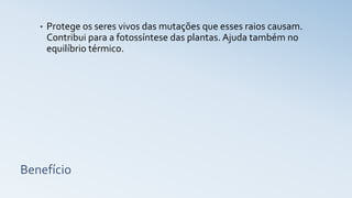 Benefício
• Protege os seres vivos das mutações que esses raios causam.
Contribui para a fotossíntese das plantas. Ajuda também no
equilíbrio térmico.
 