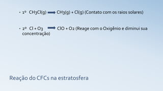 Reação do CFCs na estratosfera
• 1º CH3Cl(g) CH3(g) + Cl(g) (Contato com os raios solares)
• 2º Cl + O3 ClO + O2 (Reage com o Oxigênio e diminui sua
concentração)
 