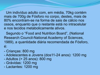      Um indivíduo adulto com, em média, 70kg contém mais de 700g de Fósforo no corpo, destes, mais de 80% encontram-se na forma de sais de cálcio nos ossos, enquanto que o restante está no intracelular e nos tecidos metabolicamente ativos.     Segundo o “Food and Nutrition Board”, (National Research Council-National Academy of Sciences, 1989), a quantidade diária recomendada de Fósforo, é:   - Crianças: 800 mg- Adolescentes e Jovens (dos11-24 anos): 1200 mg- Adultos (> 25 anos): 800 mg- Grávidas: 1200 mg- Lactantes: 1200 mg