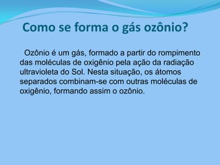 Como se forma o gás ozônio?     Ozônio é um gás, formado a partir do rompimento das moléculas de oxigênio pela ação da radiação ultravioleta do Sol. Nesta situação, os átomos separados combinam-se com outras moléculas de oxigênio, formando assim o ozônio. 