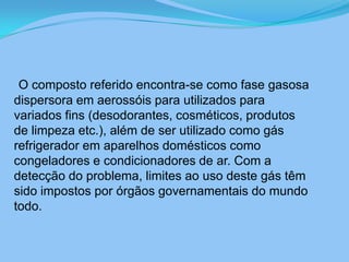 O composto referido encontra-se como fase gasosa dispersora em aerossóis para utilizados para variados fins (desodorantes, cosméticos, produtos de limpeza etc.), além de ser utilizado como gás refrigerador em aparelhos domésticos como congeladores e condicionadores de ar. Com a detecção do problema, limites ao uso deste gás têm sido impostos por órgãos governamentais do mundo todo.