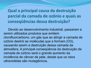 Qual a principal causa da destruição parcial da camada de ozônio e quais as conseqüências dessa destruição?        Devido ao desenvolvimento industrial, passaram a serem utilizados produtos que emitem clorofluorcarbono, um gás que ao atingir a camada de ozônio destrói as moléculas que a formam (O3), causando assim a destruição dessa camada da atmosfera. A principal conseqüência da destruição da camada de ozônio será o grande aumento da incidência de câncer de pele, desde que os raios ultravioletas são mutagênicos.