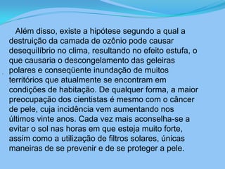       Além disso, existe a hipótese segundo a qual a destruição da camada de ozônio pode causar desequilíbrio no clima, resultando no efeito estufa, o que causaria o descongelamento das geleiras polares e conseqüente inundação de muitos territórios que atualmente se encontram em condições de habitação. De qualquer forma, a maior preocupação dos cientistas é mesmo com o câncer de pele, cuja incidência vem aumentando nos últimos vinte anos. Cada vez mais aconselha-se a evitar o sol nas horas em que esteja muito forte, assim como a utilização de filtros solares, únicas maneiras de se prevenir e de se proteger a pele.. 