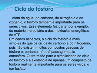 Ciclo do fósforo      Além da água, do carbono, do nitrogênio e do oxigênio, o fósforo também é importante para os seres vivos. Esse elemento faz parte, por exemplo, do material hereditário e das moléculas energéticas de ATP. Em certos aspectos, o ciclo do fósforo é mais simples do que os ciclos do carbono e do nitrogênio, pois não existem muitos compostos gasosos de fósforo e, portanto, não há passagem pela atmosfera. Outra razão para a simplicidade do ciclo do fósforo é a existência de apenas um composto de fósforo realmente importante para os seres vivos: o íon fosfato. 