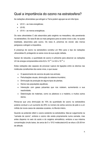 Qual a importância do ozono na estratosfera?
As radiações ultravioletas que atingem a Terra podem agrupar-se em três tipos:

        UV-C – as mais energéticas;
        UV-B;
        UV-A – as menos energéticas.

Os raios ultravioletas C são absorvidos pelo oxigénio na mesosfera, não penetrando
na estratosfera. Os raios B são os mais perigosos para os seres vivos e são, na quase
totalidade, absorvidos pelo ozono. Os raios A, próximos do visível, são menos
perigosos e atingem a troposfera.

A presença de ozono na estratosfera constitui um filtro para o tipo de radiações
ultravioletas B, protegendo os seres vivos da sua acção nefasta.

Apesar de reduzida, a quantidade de ozono é suficiente para absorver as radiações
UV de energia compreendida entre 6,6 x 10-19 J e 9,9 x 10-19 J.

Estas radiações são capazes de provocar ruptura de ligações entre os átomos nas
moléculas constituintes dos seres vivos, o que causa:

        O aparecimento de cancros de pele nos animais;
        Perturbações visuais, diminuição do sistema imunitário;
        Diminuição da produção de alguns tipos de plantas;
        Danos nas populações aquáticas;
        Interacção com gases poluentes que nos rodeiam, aumentando a sua
        reactividade;
        Deterioração de materiais, como os plásticos e a madeira, e muitos outros
        danos.

Pensa-se que uma diminuição de 10% da quantidade de ozono na estratosfera
poderia conduzir a um aumento de 25% no número de certos cancros de pele e a um
milhão de novos casos de cataratas oculares, no Mundo inteiro.

Quando se pretende referir o ozono existente na estratosfera, fala-se vulgarmente na
“camada de ozono”, embora o ozono não exista propriamente numa camada, mas
antes disperso no seio do azoto e do oxigénio atmosférico, embora a sua máxima
concentração (muito baixa, de cerca de 5 x 1012 moléculas/cm3) se situe a 25-30 km
de altitude.


                                                                                   4
 