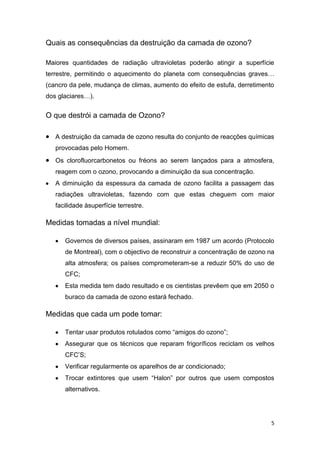 Quais as consequências da destruição da camada de ozono?

Maiores quantidades de radiação ultravioletas poderão atingir a superfície
terrestre, permitindo o aquecimento do planeta com consequências graves…
(cancro da pele, mudança de climas, aumento do efeito de estufa, derretimento
dos glaciares…).


O que destrói a camada de Ozono?

   A destruição da camada de ozono resulta do conjunto de reacções químicas
   provocadas pelo Homem.
   Os clorofluorcarbonetos ou fréons ao serem lançados para a atmosfera,
   reagem com o ozono, provocando a diminuição da sua concentração.
   A diminuição da espessura da camada de ozono facilita a passagem das
   radiações ultravioletas, fazendo com que estas cheguem com maior
   facilidade àsuperfície terrestre.

Medidas tomadas a nível mundial:

      Governos de diversos países, assinaram em 1987 um acordo (Protocolo
      de Montreal), com o objectivo de reconstruir a concentração de ozono na
      alta atmosfera; os países comprometeram-se a reduzir 50% do uso de
      CFC;
      Esta medida tem dado resultado e os cientistas prevêem que em 2050 o
      buraco da camada de ozono estará fechado.

Medidas que cada um pode tomar:

      Tentar usar produtos rotulados como “amigos do ozono”;
      Assegurar que os técnicos que reparam frigoríficos reciclam os velhos
      CFC’S;
      Verificar regularmente os aparelhos de ar condicionado;
      Trocar extintores que usem “Halon” por outros que usem compostos
      alternativos.




                                                                            5
 