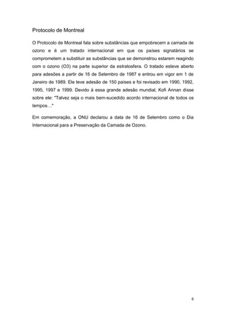 Protocolo de Montreal

O Protocolo de Montreal fala sobre substâncias que empobrecem a camada de
ozono e é um tratado internacional em que os países signatários se
comprometem a substituir as substâncias que se demonstrou estarem reagindo
com o ozono (O3) na parte superior da estratosfera. O tratado esteve aberto
para adesões a partir de 16 de Setembro de 1987 e entrou em vigor em 1 de
Janeiro de 1989. Ele teve adesão de 150 países e foi revisado em 1990, 1992,
1995, 1997 e 1999. Devido à essa grande adesão mundial, Kofi Annan disse
sobre ele: "Talvez seja o mais bem-sucedido acordo internacional de todos os
tempos…"

Em comemoração, a ONU declarou a data de 16 de Setembro como o Dia
Internacional para a Preservação da Camada de Ozono.




                                                                           6
 