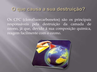 Os CFC (clorofluorcarbonetos) são os principais
responsáveis pela destruição da camada de
ozono, já que, devido á sua composição química,
reagem facilmente com o ozono.
 
