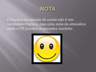O buraco na camada de ozono não é um
verdadeiro buraco, mas uma zona da atmosfera
onde o O3 (ozono) se encontra rarefeito.
 
