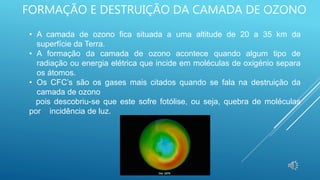 FORMAÇÃO E DESTRUIÇÃO DA CAMADA DE OZONO
• A camada de ozono fica situada a uma altitude de 20 a 35 km da
superfície da Terra.
• A formação da camada de ozono acontece quando algum tipo de
radiação ou energia elétrica que incide em moléculas de oxigénio separa
os átomos.
• Os CFC’s são os gases mais citados quando se fala na destruição da
camada de ozono
pois descobriu-se que este sofre fotólise, ou seja, quebra de moléculas
por incidência de luz.
 