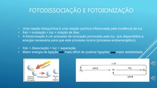 FOTODISSOCIAÇÃO E FOTOIONIZAÇÃO
• Uma reação fotoquímica é uma reação química influenciada pela incidência de luz.
• foto + ionização = luz + criação de iões
• A fotoionização é um processo de ionização provocado pela luz, que disponibiliza a
energia necessária para que este processo ocorra (processo endoenergético).
• foto + dissociação = luz + separação
• Maior energia de ligação mais difícil de quebrar ligações maior estabilidade
 