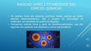 RADICAIS LIVRES E ESTABILIDADE DAS
ESPÉCIES QUÍMICAS
• Os radicais livres são espécies químicas muitas reativas por terem
eletrões desemparelhados. São o produto da dissociação de
moléculas, em resultado da quebra de ligações.
• Formam-se radicais livres a partir de clorofluorcarbonetos, que são
algumas das espécies que destroem o ozono estratosférico.
 
